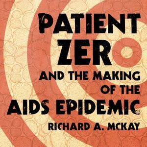 Patient Zero and the Making of the AIDS Epidemic by Richard A. McKay