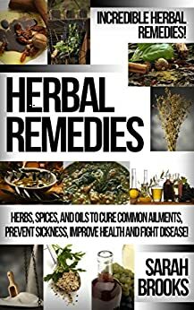 Herbal Remedies: Incredible Herbal Remedies! - Herbs, Spices, And Oils To Cure Common Ailments, Prevent Sickness, Improve Health And Fight Disease! (Natural ... For Weight Loss, Sustainable Gardening) by Sarah Brooks