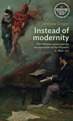 Instead of Modernity: The Western Canon and the Incorporation of the Hispanic (C. 1850-75) by Andrew Ginger