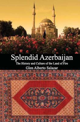 Splendid Azerbaijan: The History and Culture of the Land of Fire by Glen Alberto Salazar