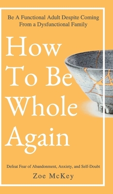 How to Be Whole Again: Defeat Fear of Abandonment, Anxiety, and Self-Doubt. Be an Emotionally Mature Adult Despite Coming from a Dysfunctiona by Zoe McKey