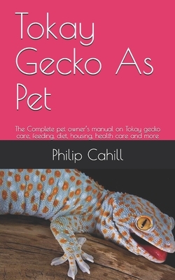 Tokay Gecko As Pet: The Complete pet owner's manual on Tokay gecko care, feeding, diet, housing, health care and more by Philip Cahill
