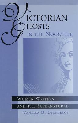 Victorian Ghosts in the Noontide: Women Writers and the Supernatural by Vanessa D. Dickerson