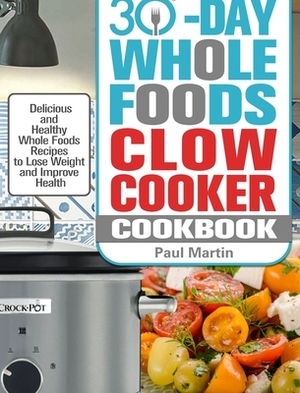 30-Day Whole Foods Slow Cooker Cookbook: Delicious and Healthy Whole Foods Recipes to Lose Weight and Improve Health by Paul Martin