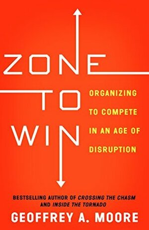 Zone to Win: Organizing to Compete in an Age of Disruption by Geoffrey A. Moore