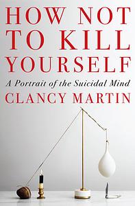 How Not to Kill Yourself: A Portrait of the Suicidal Mind by Clancy Martin