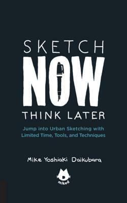 Sketch Now, Think Later: Jump Right Into Sketching with Limited Time, Tools, and Techniques by Mike Yoshiaki Daikubara