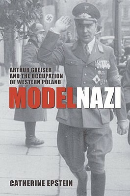 Model Nazi: Arthur Greiser and the Occupation of Western Poland by Catherine Epstein