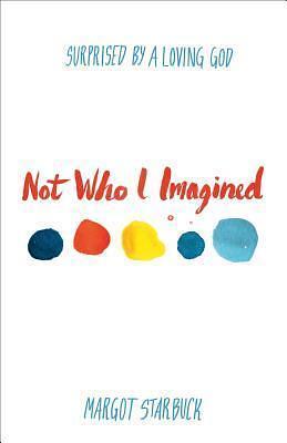 Not Who I Imagined: Surprised By A Loving God by Margot Starbuck, Margot Starbuck