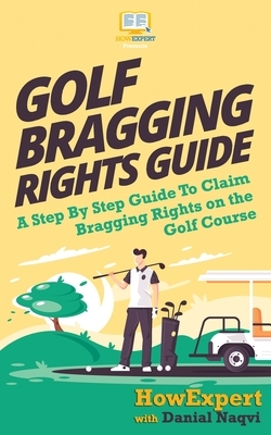 Golf Bragging Rights Guide: A Step By Step Guide To Claim Bragging Rights on the Golf Course by Howexpert Press, Danial Naqvi