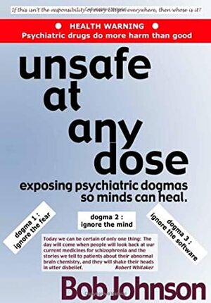 Unsafe at Any Dose: Exposing Psychiatric Dogmas, So Minds Can Heal, Psychiatric Drugs Do More Harm Than Good by Bob Johnson