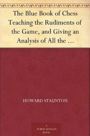 The Blue Book of Chess Teaching the Rudiments of the Game, and Giving an Analysis of All the Recognized Openings by Various, Howard Staunton