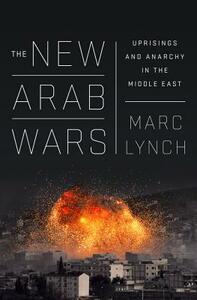 The New Arab Wars: Uprisings and Anarchy in the Middle East by Marc Lynch