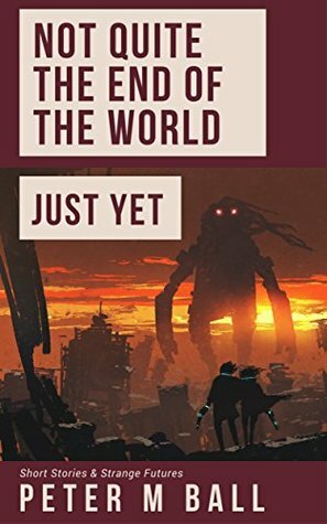 Not Quite The End Of The World Just Yet: Short Stories & Strange Futures by Peter M. Ball
