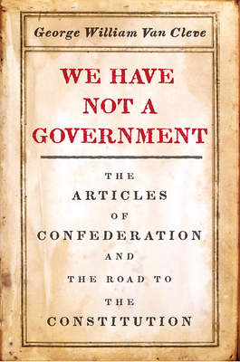 We Have Not a Government: The Articles of Confederation and the Road to the Constitution by George William Van Cleve