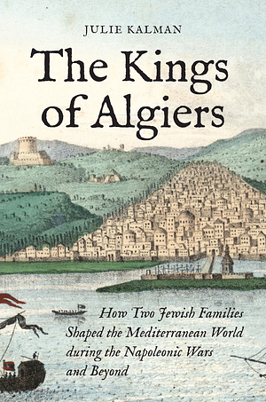 The Kings of Algiers: How Two Jewish Families Shaped the Mediterranean World during the Napoleonic Wars and Beyond by Julie Kalman