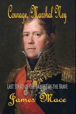 Courage, Marshal Ney: Last Stand of the Bravest of the Brave by James Mace