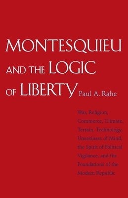 Montesquieu and the Logic of Liberty: War, Religion, Commerce, Climate, Terrain, Technology, Uneasiness of Mind, the Spirit of Political Vigilance, an by Paul Anthony Rahe