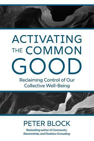 Activating the Common Good: Reclaiming Control of Our Collective Well-Being by Peter Block
