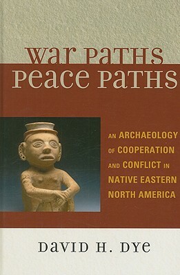 War Paths, Peace Paths: An Archaeology of Cooperation and Conflict in Native Eastern North America by David Dye