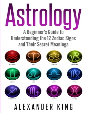 Astrology: A Beginner's Guide to Understand the 12 Zodiac Signs and Their Secret Meanings (Signs, Horoscope, New Age, Astrology C by Alexander King