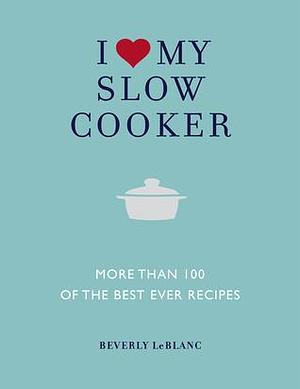 I Love My Slow Cooker: More than 100 of the Best Ever Recipes by Beverly LeBlanc, Beverly LeBlanc