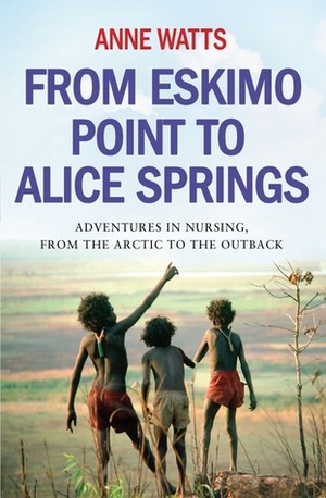From Eskimo Point to Alice Springs: Adventures in Nursing from the Arctic to the Outback by Anne Watts