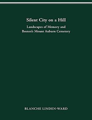 Silent City on a Hill: Landscapes of Memory and Boston's Mount Auburn Cemetery by Blanche Linden-Ward