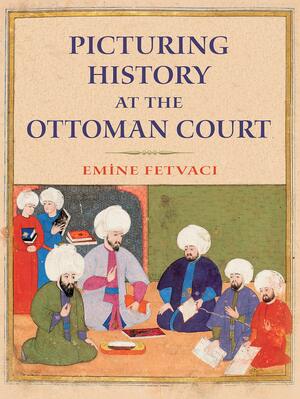 Picturing History at the Ottoman Court by Emine Fetvaci