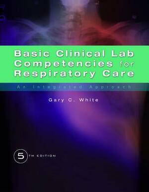 Basic Clinical Lab Competencies for Respiratory Care: An Integrated Approach by Gary C. White