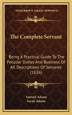 The Complete Servant: Being A Practical Guide To The Peculiar Duties And Business Of All Descriptions Of Servants (1826) by Sarah Adams, Samuel Adams
