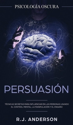Persuasión: Psicología Oscura - Técnicas secretas para influenciar en las personas usando el control mental, la manipulación y el by R. J. Anderson