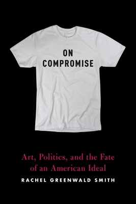 On Compromise: Art, Politics, and the Fate of an American Ideal by Rachel Greenwald Smith