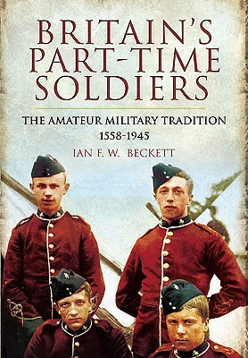 Britains Part-Time Soldiers: The Amateur Military Tradition 1558-1945 by Ian F. W. Beckett