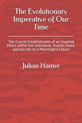 The Evolutionary Imperative of Our Time: The Crucial Establishment of an Inspired Ethos within the Individual, Human Heart, appropriate to a Meaningfu by Julian Hamer