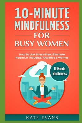 10-Minute Mindfulness for Busy Women: How to Live Stress-Free, Eliminate Negative Thoughts, Anxieties & Worries by Kate Evans