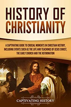 History of Christianity: A Captivating Guide to Crucial Moments in Christian History, Including Events Such as the Life and Teachings of Jesus Christ, the Early Church, and the Reformation by Captivating History