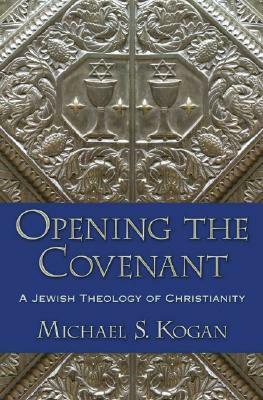 Opening the Covenant: A Jewish Theology of Christianity by Michael S. Kogan