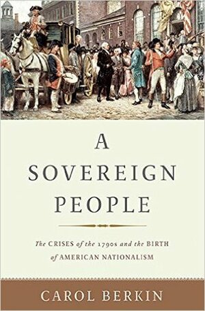 A Sovereign People: The Crises of the 1790s and the Birth of American Nationalism by Carol Berkin