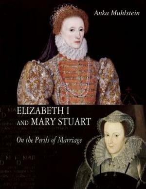 Elizabeth I and Mary Stuart: The Perils of Marriage by Anka Muhlstein