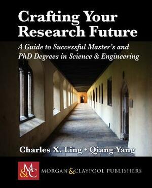 Crafting Your Research Future: A Guide to Successful Master's and Ph.D. Degrees in Science & Engineering by Charles Ling, Qiang Yang