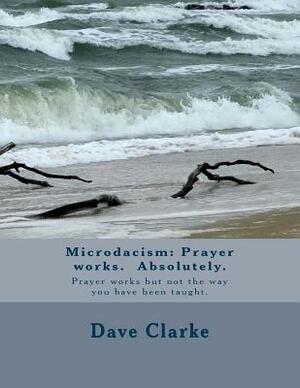 Microdacism: Prayer works. Absolutely.: Prayer works but not the way you were taught. by Dave Clarke