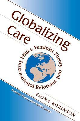 Globalizing Care: Ethics, Feminist Theory, And International Relations by Fiona Robinson
