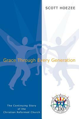 Grace Through Every Generation: The Continuing Story of the Christian Reformed Church by Scott Hoezee