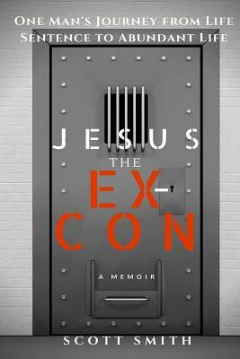 Jesus the Ex-Con: One Man's Journey from Life Sentence to Abundant Life by Scott Smith