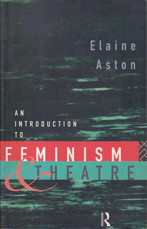 An Introduction to Feminism and Theatre by Elaine Aston