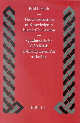 The Construction of Knowledge in Islamic Civilization: Qudāma B. Ja'far and His Kitāb Al Kharāj Wa-Sinā'at Al-Kitāba by Paul Heck