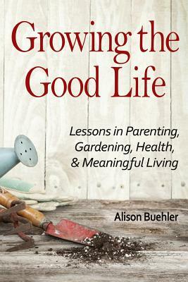 Growing the Good Life: Lessons in Parenting, Gardening, Health, and Meaningful Living by Alison Buehler
