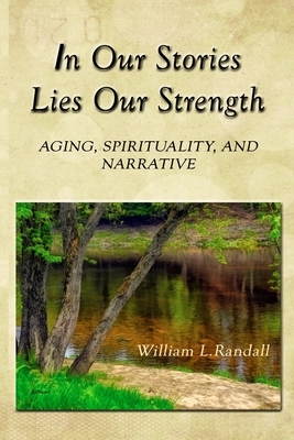 In Our Stories Lies Our Strength: Aging, Spirituality, and Narrative by William Lowell Randall