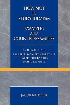 How Not to Study Judaism, Examples and Counter-Examples: Parables, Rabbinic Narratives, Rabbis' Biographies, Rabbis' Disputes, Volume One by Jacob Neusner